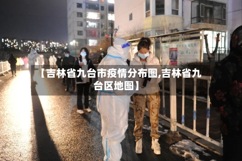 【吉林省九台市疫情分布图,吉林省九台区地图】-第3张图片