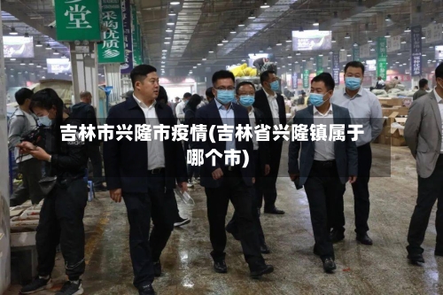 吉林市兴隆市疫情(吉林省兴隆镇属于哪个市)-第2张图片