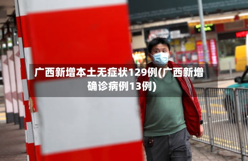 广西新增本土无症状129例(广西新增确诊病例13例)-第1张图片