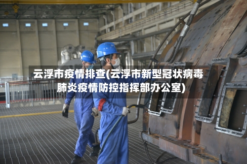 云浮市疫情排查(云浮市新型冠状病毒肺炎疫情防控指挥部办公室)-第2张图片