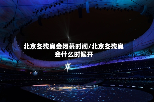 北京冬残奥会闭幕时间/北京冬残奥会什么时候开-第1张图片