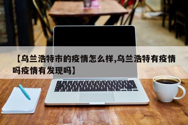 【乌兰浩特市的疫情怎么样,乌兰浩特有疫情吗疫情有发现吗】