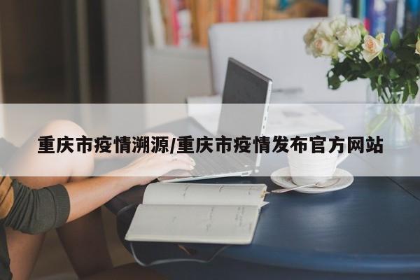 重庆市疫情溯源/重庆市疫情发布官方网站